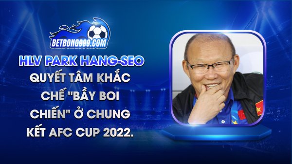 HLV Park Hang-seo quyết tâm khắc chế "bầy boi chiến" khi đối đầu ở chung kết AFC Cup 2022.