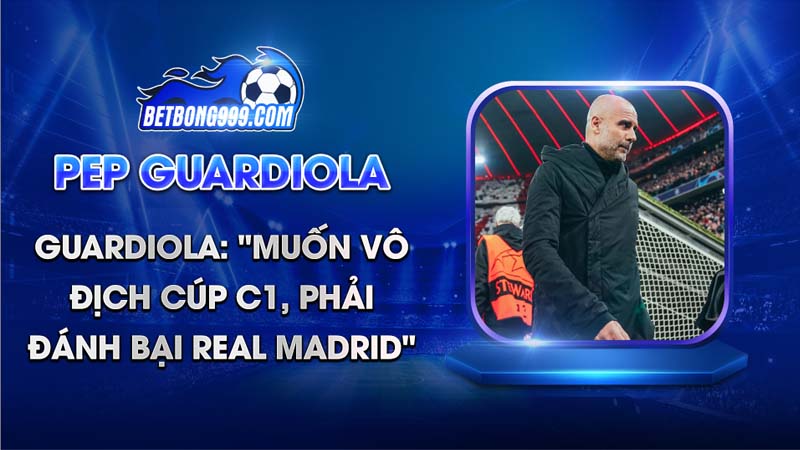 Guardiola Muốn vô địch Cúp C1, phải đánh bại Real Madrid